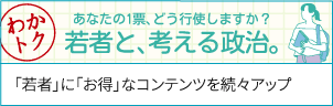 「わかトク」あなたの1票、どう行使しますか「若者と考える政治」。「若者」に「おトク」なコンテンツを続々アップ